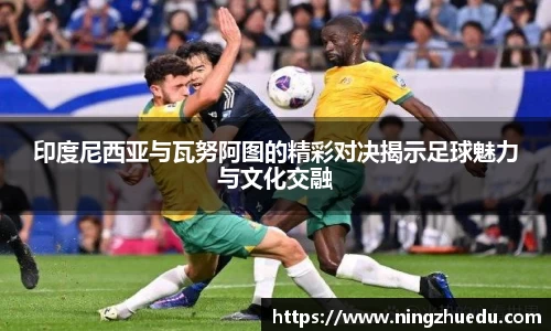 米兰印度尼西亚与瓦努阿图的精彩对决揭示足球魅力与文化交融